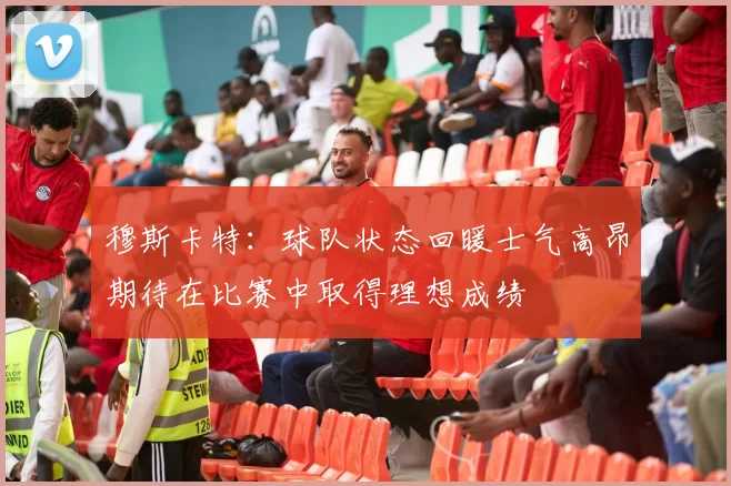 穆斯卡特：球队状态回暖士气高昂期待在比赛中取得理想成绩