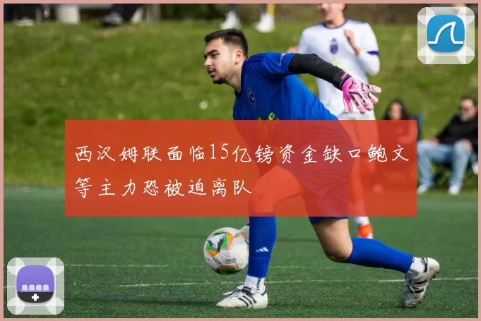 西汉姆联面临15亿镑资金缺口鲍文等主力恐被迫离队