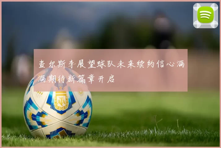 查尔斯李展望球队未来续约信心满满期待新篇章开启