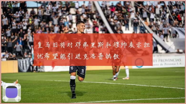 皇马旧将对邓弗里斯和穆帅表示担忧希望能引进克洛普执教