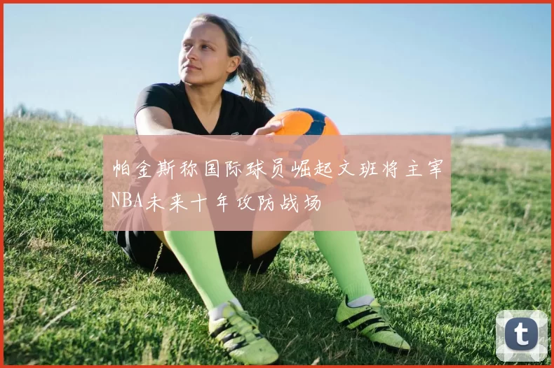 帕金斯称国际球员崛起文班将主宰NBA未来十年攻防战场