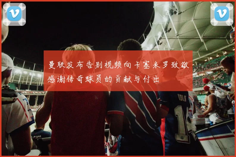 曼联发布告别视频向卡塞米罗致敬感谢传奇球员的贡献与付出