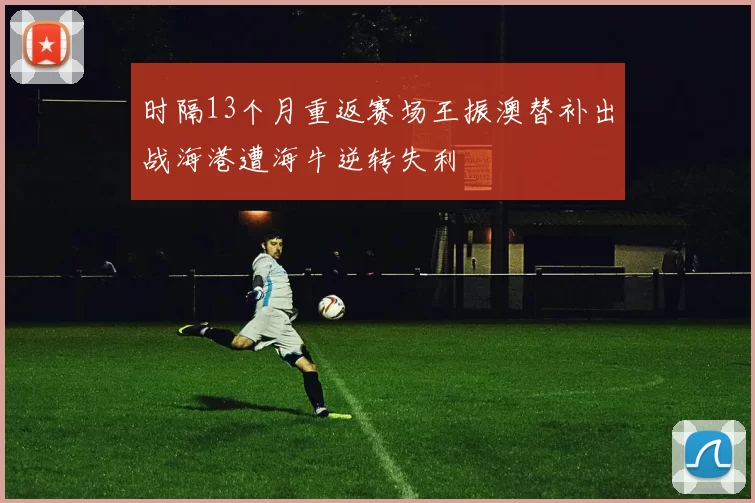 时隔13个月重返赛场王振澳替补出战海港遭海牛逆转失利